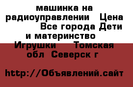 машинка на радиоуправлении › Цена ­ 1 000 - Все города Дети и материнство » Игрушки   . Томская обл.,Северск г.